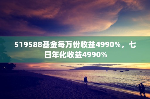 519588基金每万份收益4990%，七日年化收益4990%