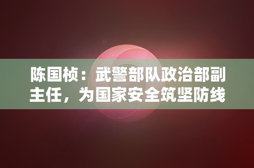 陈国桢：武警部队政治部副主任，为国家安全筑坚防线