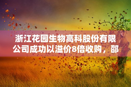 浙江花园生物高科股份有限公司成功以溢价8倍收购，邵钦祥控制的企业集团再次扩大规模