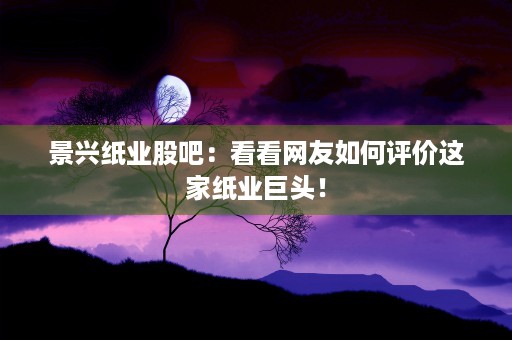 景兴纸业股吧：看看网友如何评价这家纸业巨头！