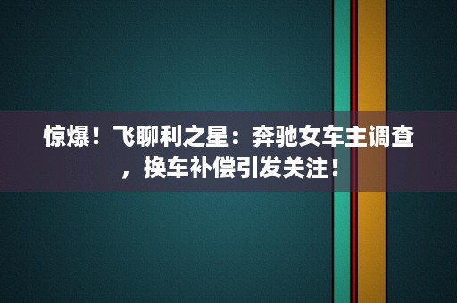 惊爆！飞聊利之星：奔驰女车主调查，换车补偿引发关注！