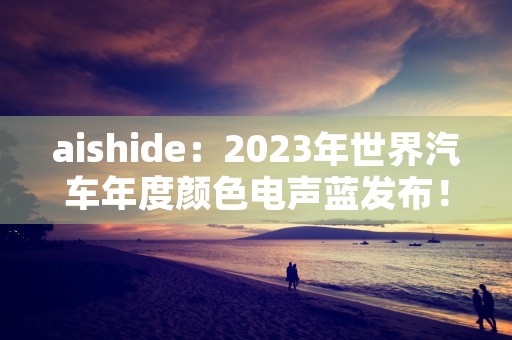 aishide：2023年世界汽车年度颜色电声蓝发布！