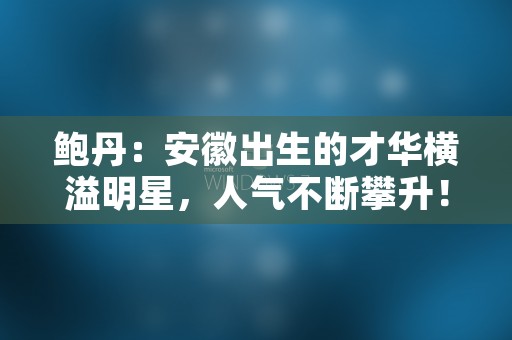 鲍丹：安徽出生的才华横溢明星，人气不断攀升！