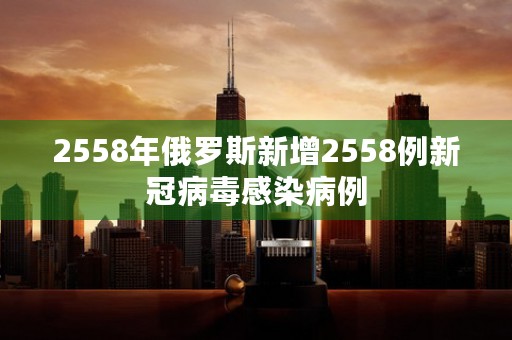 2558年俄罗斯新增2558例新冠病毒感染病例