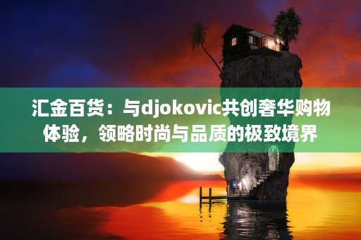 汇金百货：与djokovic共创奢华购物体验，领略时尚与品质的极致境界