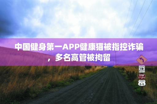 中国健身第一APP健康猫被指控诈骗，多名高管被拘留