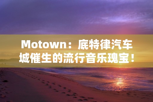 Motown：底特律汽车城催生的流行音乐瑰宝！