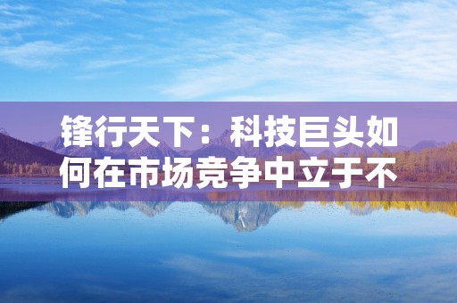 锋行天下：科技巨头如何在市场竞争中立于不败之地？