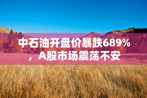 中石油开盘价暴跌689%，A股市场震荡不安