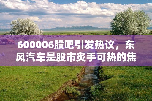 600006股吧引发热议，东风汽车是股市炙手可热的焦点之