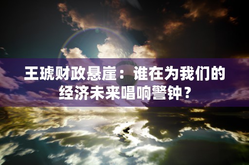 王琥财政悬崖：谁在为我们的经济未来唱响警钟？