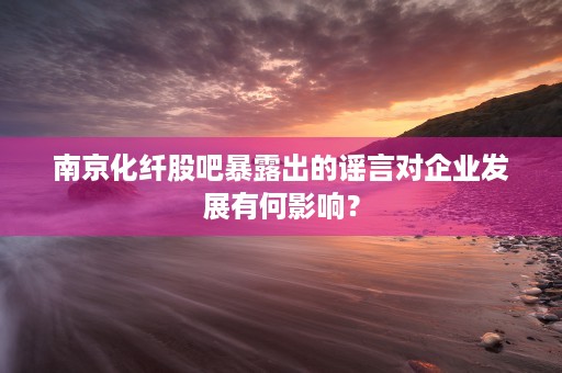 南京化纤股吧暴露出的谣言对企业发展有何影响？