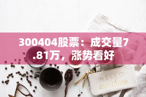 300404股票：成交量7.81万，涨势看好