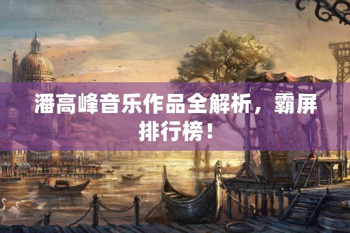 潘高峰音乐作品全解析，霸屏排行榜！