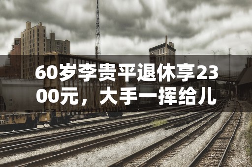 60岁李贵平退休享2300元，大手一挥给儿子一个响亮的耳光