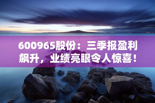 600965股份：三季报盈利飙升，业绩亮眼令人惊喜！