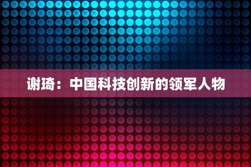 谢琦：中国科技创新的领军人物