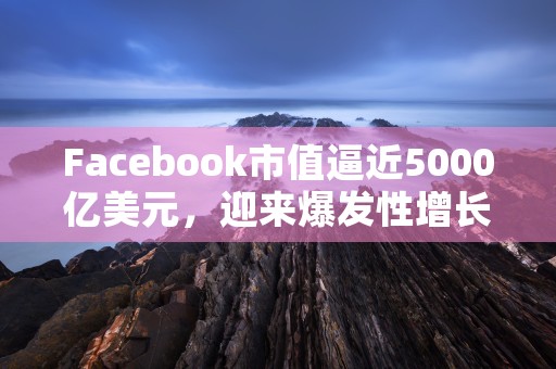 Facebook市值逼近5000亿美元，迎来爆发性增长！