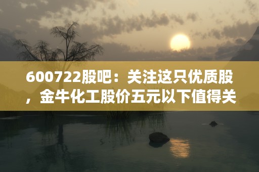 600722股吧：关注这只优质股，金牛化工股价五元以下值得关注！