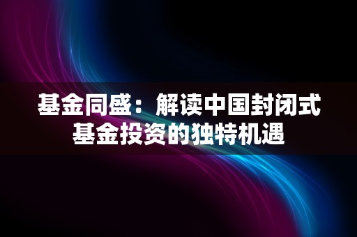 基金同盛：解读中国封闭式基金投资的独特机遇