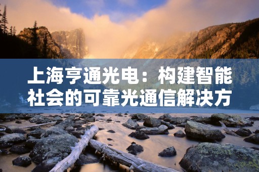 上海亨通光电：构建智能社会的可靠光通信解决方案供应商