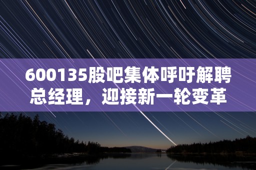 600135股吧集体呼吁解聘总经理，迎接新一轮变革！