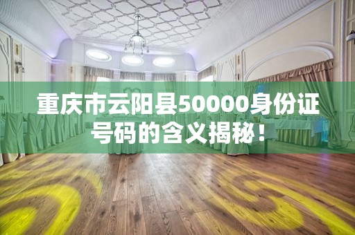 重庆市云阳县50000身份证号码的含义揭秘！