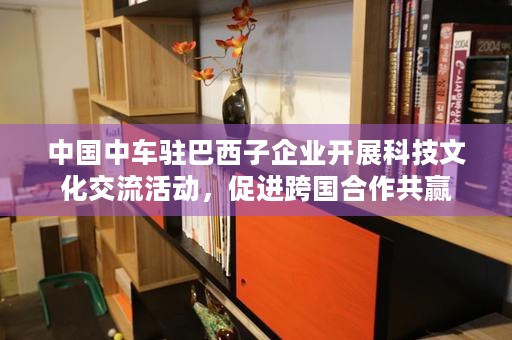 中国中车驻巴西子企业开展科技文化交流活动，促进跨国合作共赢