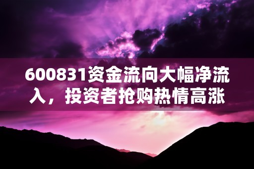 600831资金流向大幅净流入，投资者抢购热情高涨！