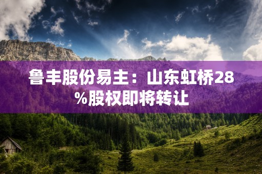 鲁丰股份易主：山东虹桥28%股权即将转让