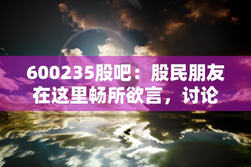 600235股吧：股民朋友在这里畅所欲言，讨论最新动态！