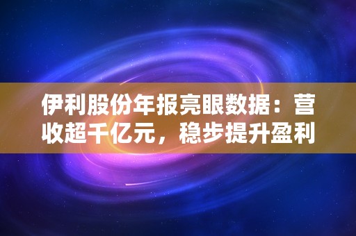 伊利股份年报亮眼数据：营收超千亿元，稳步提升盈利能力！