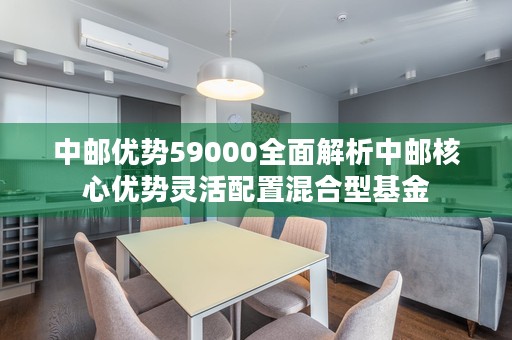 中邮优势59000全面解析中邮核心优势灵活配置混合型基金