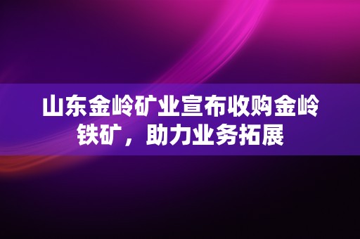 山东金岭矿业宣布收购金岭铁矿，助力业务拓展