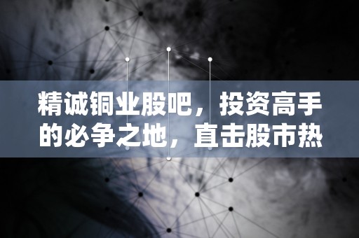 精诚铜业股吧，投资高手的必争之地，直击股市热点行情！