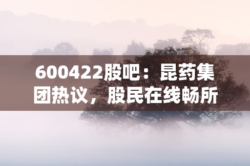 600422股吧：昆药集团热议，股民在线畅所欲言！