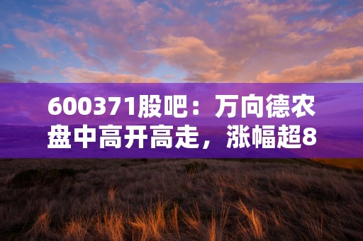 600371股吧：万向德农盘中高开高走，涨幅超8%！