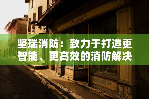 坚瑞消防：致力于打造更智能、更高效的消防解决方案