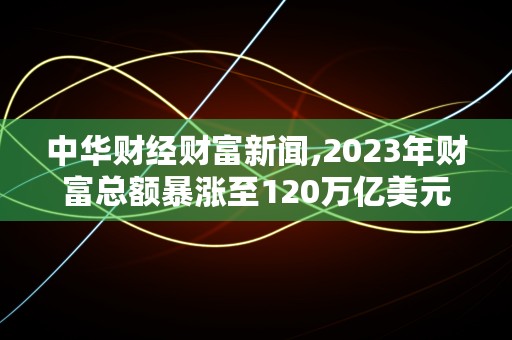 中华财经财富新闻,2023年财富总额暴涨至120万亿美元