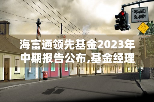 海富通领先基金2023年中期报告公布,基金经理执掌期间表现透视