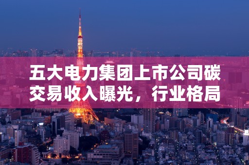 五大电力集团上市公司碳交易收入曝光，行业格局再次被重塑！