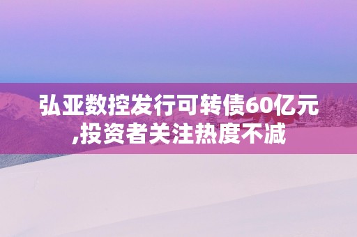 弘亚数控发行可转债60亿元,投资者关注热度不减