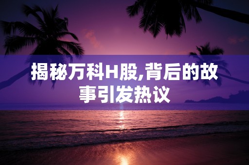 揭秘万科H股,背后的故事引发热议