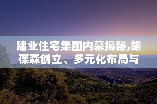 建业住宅集团内幕揭秘,胡葆森创立、多元化布局与战略合作盛况