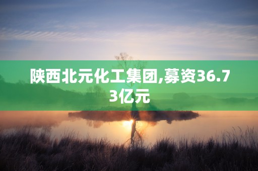 陕西北元化工集团,募资36.73亿元