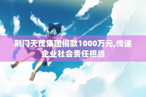 荆门天茂集团捐款1000万元,传递企业社会责任担当