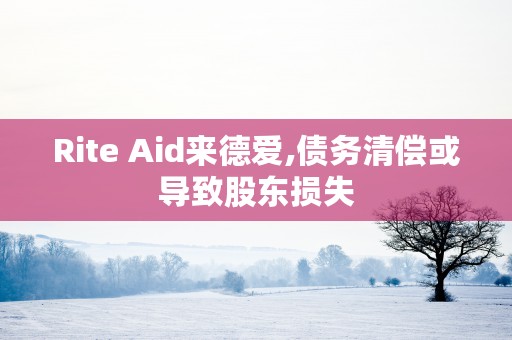 Rite Aid来德爱,债务清偿或导致股东损失