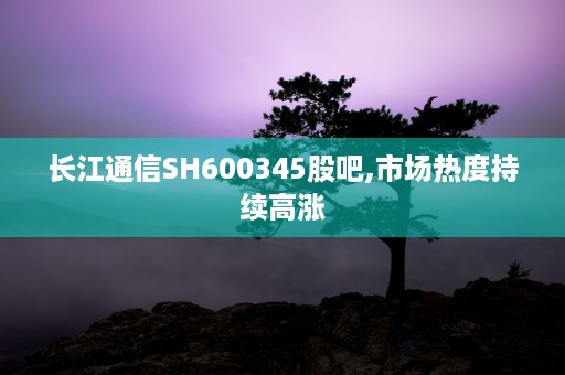 长江通信SH600345股吧,市场热度持续高涨