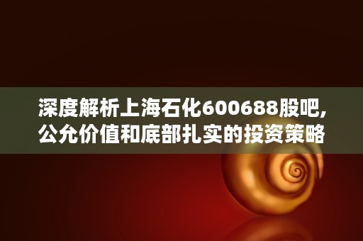 深度解析上海石化600688股吧,公允价值和底部扎实的投资策略