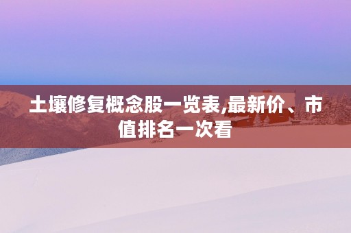 土壤修复概念股一览表,最新价、市值排名一次看